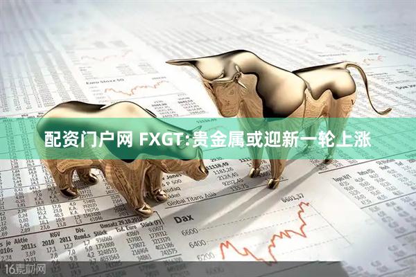 配资门户网 FXGT:贵金属或迎新一轮上涨