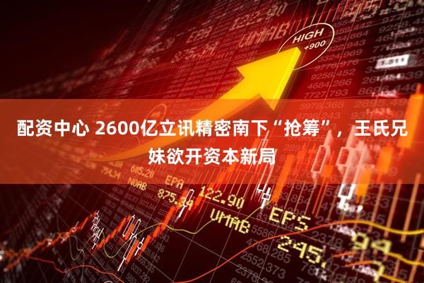 配资中心 2600亿立讯精密南下“抢筹”，王氏兄妹欲开资本新局