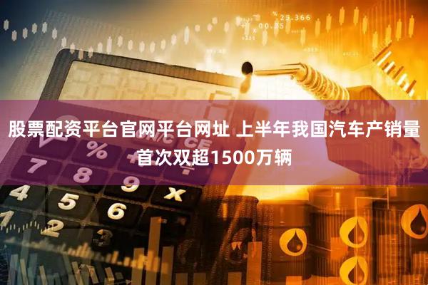 股票配资平台官网平台网址 上半年我国汽车产销量首次双超1500万辆