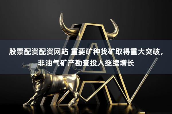 股票配资配资网站 重要矿种找矿取得重大突破，非油气矿产勘查投入继续增长