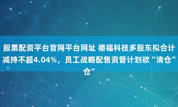 股票配资平台官网平台网址 德福科技多股东拟合计减持不超4.04%，员工战略配售资管计划欲“清仓”
