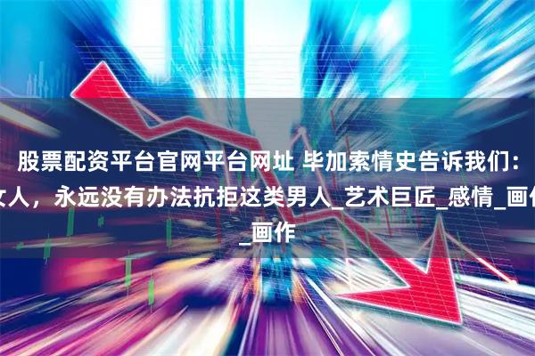 股票配资平台官网平台网址 毕加索情史告诉我们：女人，永远没有办法抗拒这类男人_艺术巨匠_感情_画作