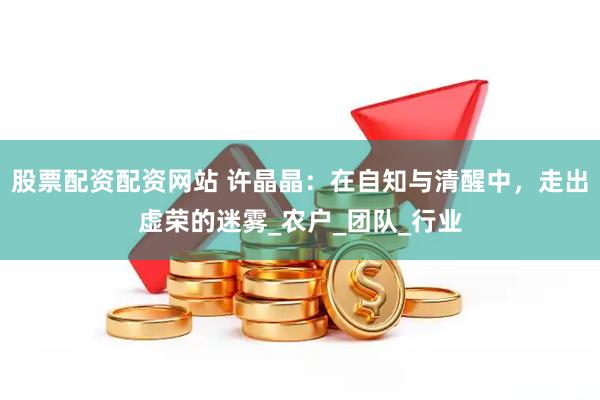 股票配资配资网站 许晶晶：在自知与清醒中，走出虚荣的迷雾_农户_团队_行业