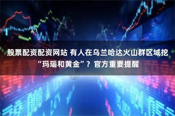股票配资配资网站 有人在乌兰哈达火山群区域挖“玛瑙和黄金”？官方重要提醒