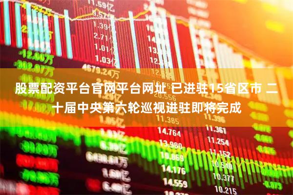 股票配资平台官网平台网址 已进驻15省区市 二十届中央第六轮巡视进驻即将完成