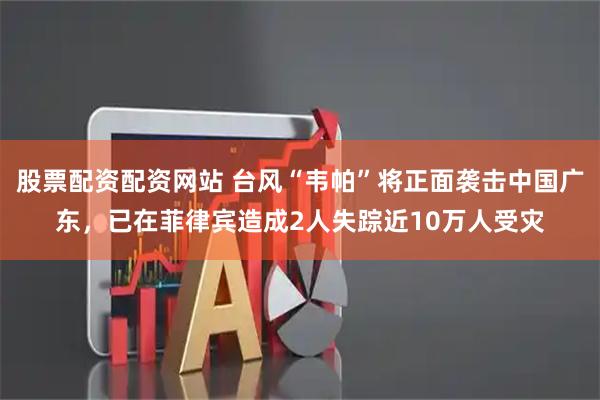 股票配资配资网站 台风“韦帕”将正面袭击中国广东，已在菲律宾造成2人失踪近10万人受灾
