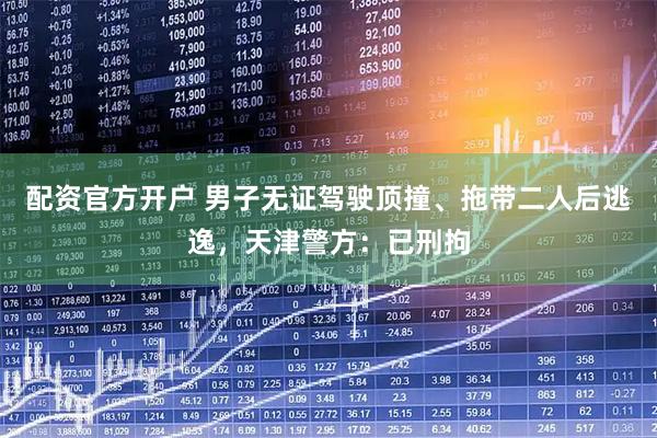 配资官方开户 男子无证驾驶顶撞、拖带二人后逃逸，天津警方：已刑拘