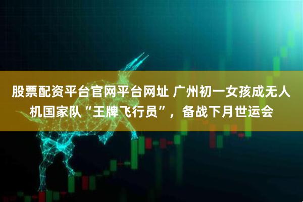 股票配资平台官网平台网址 广州初一女孩成无人机国家队“王牌飞行员”，备战下月世运会