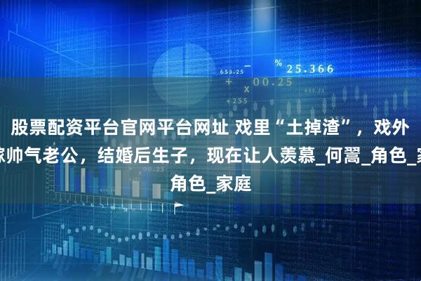 股票配资平台官网平台网址 戏里“土掉渣”，戏外却嫁帅气老公，结婚后生子，现在让人羡慕_何翯_角色_家庭