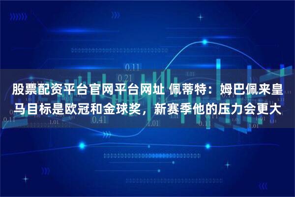 股票配资平台官网平台网址 佩蒂特：姆巴佩来皇马目标是欧冠和金球奖，新赛季他的压力会更大