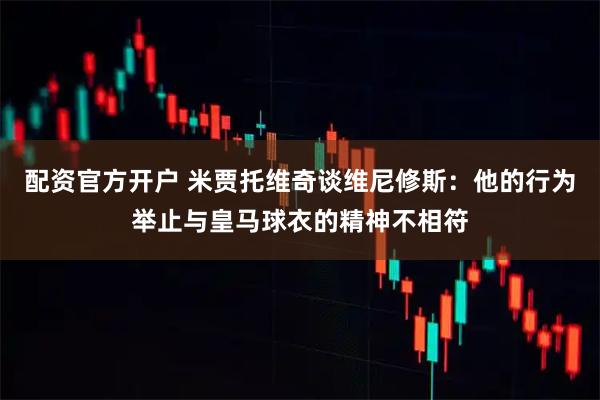 配资官方开户 米贾托维奇谈维尼修斯：他的行为举止与皇马球衣的精神不相符