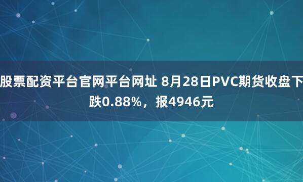 股票配资平台官网平台网址 8月28日PVC期货收盘下跌0.88%，报4946元