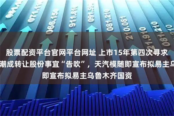 股票配资平台官网平台网址 上市15年第四次寻求易主 向安徽潮成转让股份事宜“告吹”，天汽模随即宣布拟易主乌鲁木齐国资