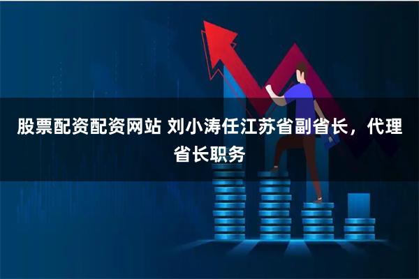 股票配资配资网站 刘小涛任江苏省副省长，代理省长职务