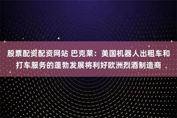 股票配资配资网站 巴克莱：美国机器人出租车和打车服务的蓬勃发展将利好欧洲烈酒制造商