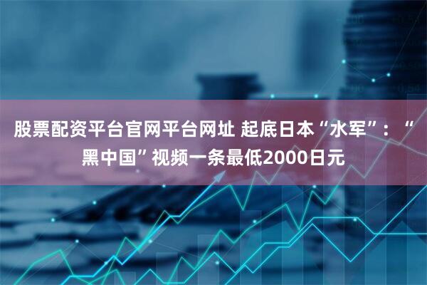 股票配资平台官网平台网址 起底日本“水军”：“黑中国”视频一条最低2000日元