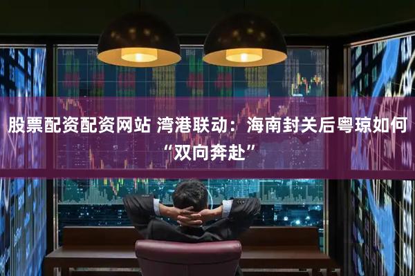 股票配资配资网站 湾港联动：海南封关后粤琼如何“双向奔赴”