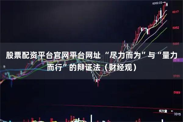 股票配资平台官网平台网址 “尽力而为”与“量力而行”的辩证法（财经观）