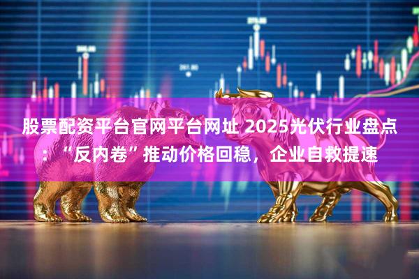 股票配资平台官网平台网址 2025光伏行业盘点：“反内卷”推动价格回稳，企业自救提速