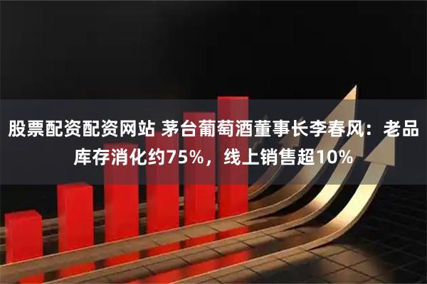 股票配资配资网站 茅台葡萄酒董事长李春风：老品库存消化约75%，线上销售超10%