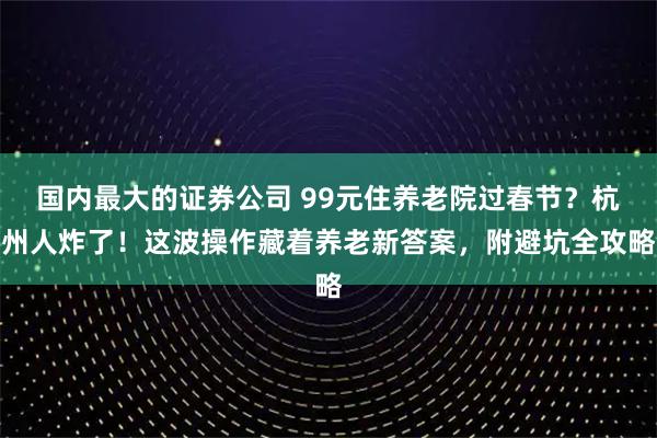 国内最大的证券公司 99元住养老院过春节？杭州人炸了！这波操作藏着养老新答案，附避坑全攻略
