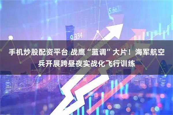 手机炒股配资平台 战鹰“蓝调”大片！海军航空兵开展跨昼夜实战化飞行训练