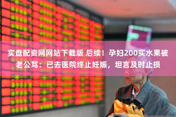 实盘配资网网站下载版 后续！孕妇200买水果被老公骂：已去医院终止妊娠，坦言及时止损