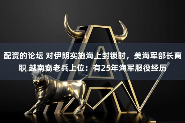 配资的论坛 对伊朗实施海上封锁时，美海军部长离职 越南裔老兵上位：有25年海军服役经历