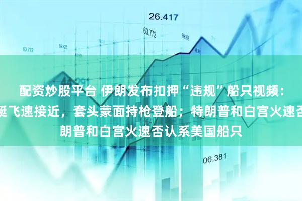 配资炒股平台 伊朗发布扣押“违规”船只视频：武装人员乘快艇飞速接近，套头蒙面持枪登船；特朗普和白宫火速否认系美国船只