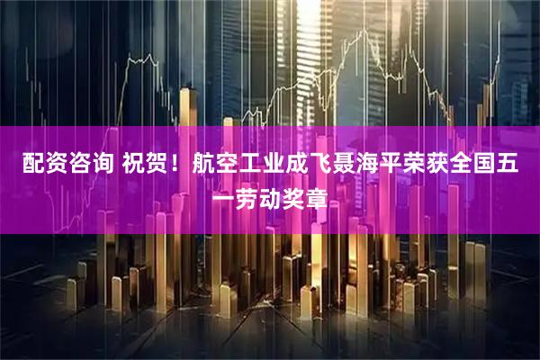 配资咨询 祝贺！航空工业成飞聂海平荣获全国五一劳动奖章