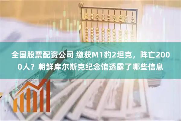 全国股票配资公司 缴获M1豹2坦克，阵亡2000人？朝鲜库尔斯克纪念馆透露了哪些信息