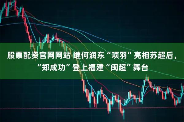 股票配资官网网站 继何润东“项羽”亮相苏超后，“郑成功”登上福建“闽超”舞台
