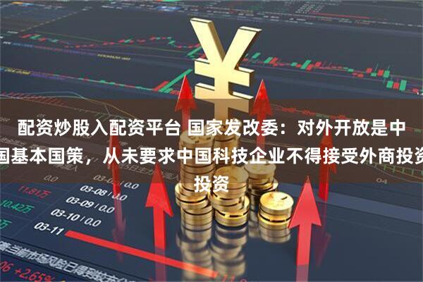 配资炒股入配资平台 国家发改委：对外开放是中国基本国策，从未要求中国科技企业不得接受外商投资