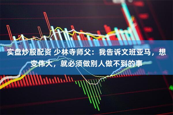 实盘炒股配资 少林寺师父：我告诉文班亚马，想变伟大，就必须做别人做不到的事