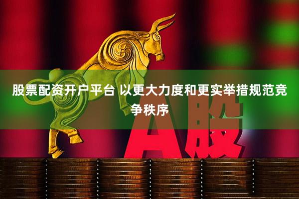股票配资开户平台 以更大力度和更实举措规范竞争秩序
