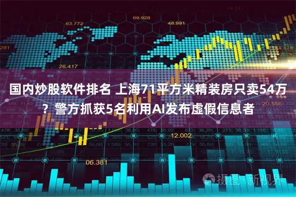 国内炒股软件排名 上海71平方米精装房只卖54万？警方抓获5名利用AI发布虚假信息者