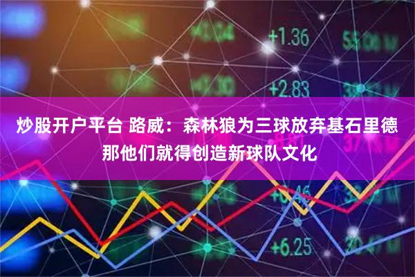 炒股开户平台 路威：森林狼为三球放弃基石里德 那他们就得创造新球队文化