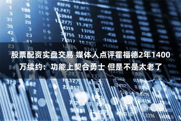 股票配资实盘交易 媒体人点评霍福德2年1400万续约：功能上契合勇士 但是不是太老了