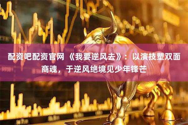 配资吧配资官网 《我要逆风去》：以演技塑双面商魂，于逆风绝境见少年锋芒