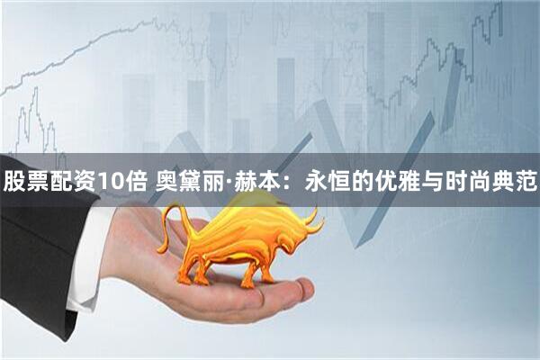 股票配资10倍 奥黛丽·赫本：永恒的优雅与时尚典范