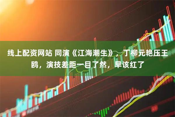 线上配资网站 同演《江海潮生》,丁柳元艳压王鸥,演技差距一目了然,早该红了