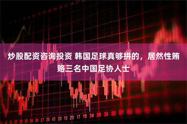 炒股配资咨询投资 韩国足球真够拼的，居然性贿赂三名中国足协人士