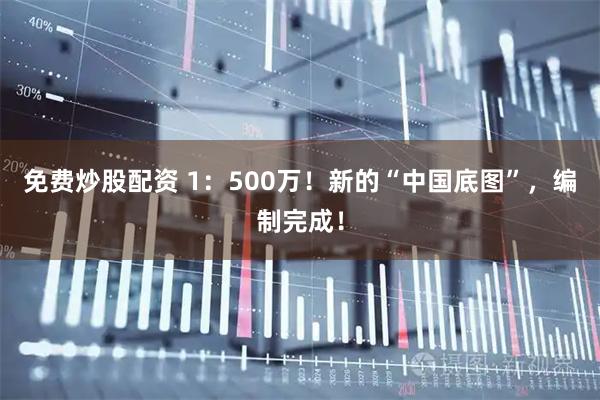 免费炒股配资 1：500万！新的“中国底图”，编制完成！